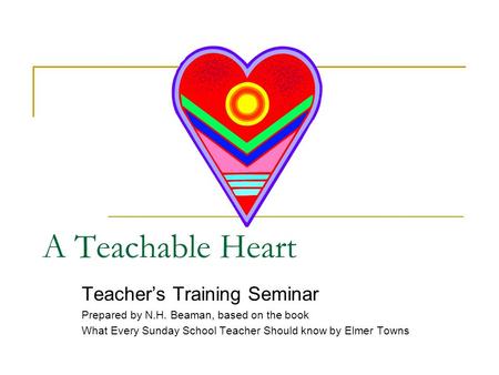 A Teachable Heart Teacher’s Training Seminar Prepared by N.H. Beaman, based on the book What Every Sunday School Teacher Should know by Elmer Towns.