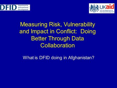 Measuring Risk, Vulnerability and Impact in Conflict: Doing Better Through Data Collaboration What is DFID doing in Afghanistan?