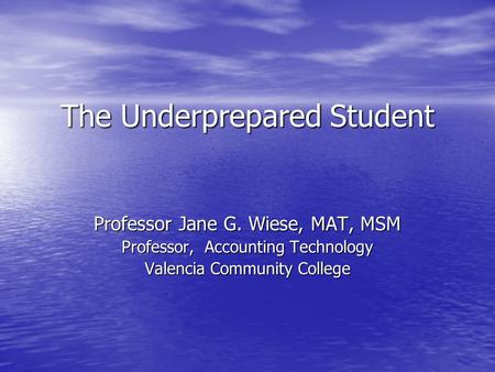 The Underprepared Student Professor Jane G. Wiese, MAT, MSM Professor, Accounting Technology Valencia Community College.