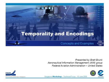 Singapore Workshop – Technical Focus - 16 June 2008 Temporality and Encodings Concepts and Examples Presented by Brett Brunk Aeronautical Information Management.