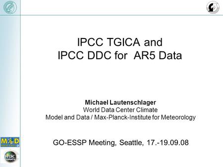 IPCC TGICA and IPCC DDC for AR5 Data GO-ESSP Meeting, Seattle, 17.-19.09.08 Michael Lautenschlager World Data Center Climate Model and Data / Max-Planck-Institute.