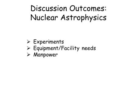 Discussion Outcomes: Nuclear Astrophysics  Experiments  Equipment/Facility needs  Manpower.