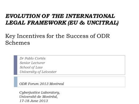 EVOLUTION OF THE INTERNATIONAL LEGAL FRAMEWORK (EU & UNCITRAL) Key Incentives for the Success of ODR Schemes ODR Forum 2013 Montreal Cyberjustice Laboratory,