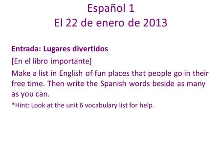 Español 1 El 22 de enero de 2013 Entrada: Lugares divertidos [En el libro importante] Make a list in English of fun places that people go in their free.