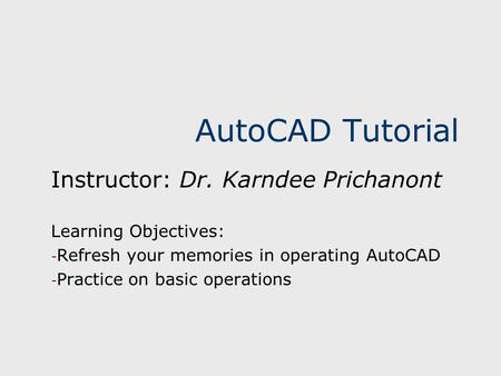 AutoCAD Tutorial Instructor: Dr. Karndee Prichanont Learning Objectives: - Refresh your memories in operating AutoCAD - Practice on basic operations.