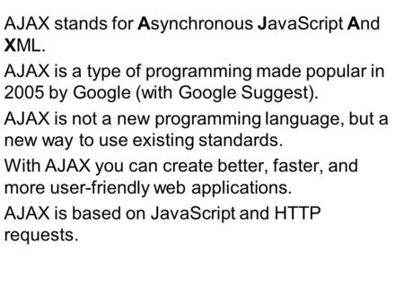 AJAX stands for Asynchronous JavaScript And XML. AJAX is a type of programming made popular in 2005 by Google (with Google Suggest). AJAX is not a new.