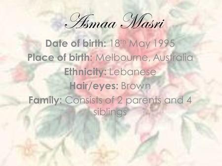 Asmaa Masri Date of birth: 18 th May 1995 Place of birth: Melbourne, Australia Ethnicity: Lebanese Hair/eyes: Brown Family: Consists of 2 parents and 4.