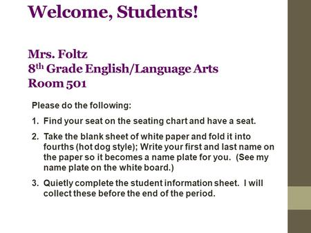 Welcome, Students! Mrs. Foltz 8 th Grade English/Language Arts Room 501 Please do the following: 1.Find your seat on the seating chart and have a seat.