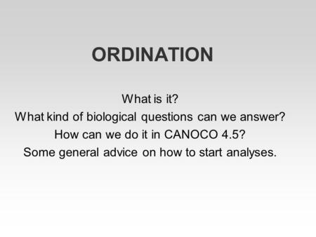 ORDINATION What is it? What kind of biological questions can we answer? How can we do it in CANOCO 4.5? Some general advice on how to start analyses.