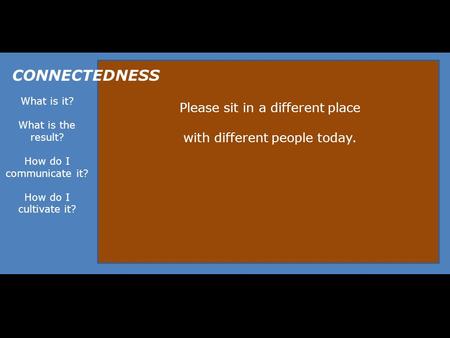 What is it? What is the result? How do I communicate it? How do I cultivate it? CONNECTEDNESS Please sit in a different place with different people today.