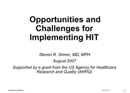 - 0 - September 2007 AHRQ Annual Meeting Opportunities and Challenges for Implementing HIT Steven R. Simon, MD, MPH August 2007 Supported by a grant from.