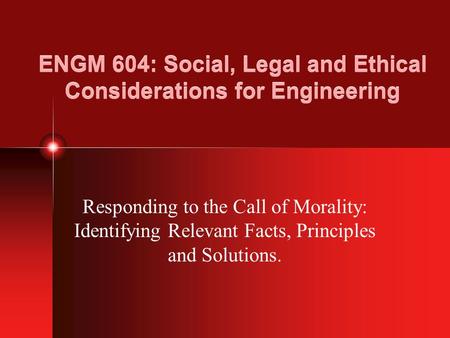 ENGM 604: Social, Legal and Ethical Considerations for Engineering Responding to the Call of Morality: Identifying Relevant Facts, Principles and Solutions.