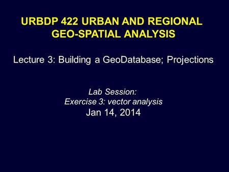 URBDP 422 URBAN AND REGIONAL GEO-SPATIAL ANALYSIS Lecture 3: Building a GeoDatabase; Projections Lab Session: Exercise 3: vector analysis Jan 14, 2014.