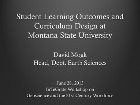 Student Learning Outcomes and Curriculum Design at Montana State University David Mogk Head, Dept. Earth Sciences June 28, 2013 InTeGrate Workshop on Geoscience.