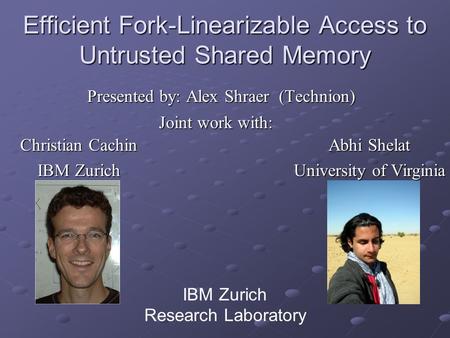 Efficient Fork-Linearizable Access to Untrusted Shared Memory Presented by: Alex Shraer (Technion) IBM Zurich Research Laboratory Christian Cachin IBM.