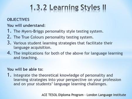 ACE TESOL Diploma Program – London Language Institute OBJECTIVES You will understand: 1. The Myers-Briggs personality style testing system. 2. The True.