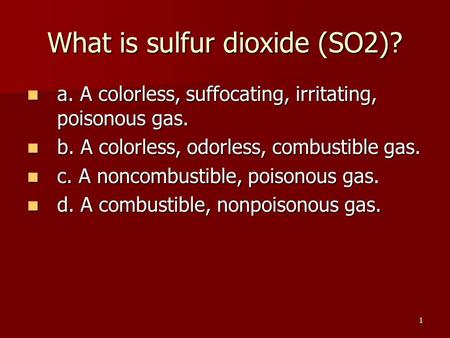 1 What is sulfur dioxide (SO2)? a. A colorless, suffocating, irritating, poisonous gas. a. A colorless, suffocating, irritating, poisonous gas. b. A colorless,