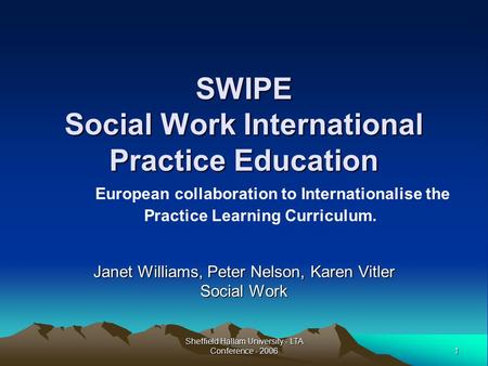 1 Sheffield Hallam University - LTA Conference - 2006 SWIPE Social Work International Practice Education Janet Williams, Peter Nelson, Karen Vitler Social.