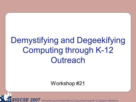 SIGCSE 2007 Demystifying and Degeekifying Computing through K-12 Outreach Workshop Demystifying and Degeekifying Computing through K-12 Outreach Workshop.