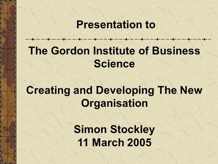 Presentation to The Gordon Institute of Business Science Creating and Developing The New Organisation Simon Stockley 11 March 2005.