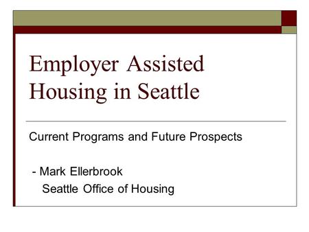 Employer Assisted Housing in Seattle Current Programs and Future Prospects - Mark Ellerbrook Seattle Office of Housing.