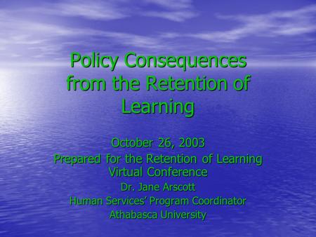 Policy Consequences from the Retention of Learning October 26, 2003 Prepared for the Retention of Learning Virtual Conference Dr. Jane Arscott Human Services’