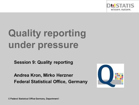 © Federal Statistical Office Germany, Department I Quality reporting under pressure Session 9: Quality reporting Andrea Kron, Mirko Herzner Federal Statistical.