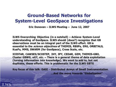 Ground-Based Networks for System-Level GeoSpace Investigations Eric Donovan – ILWS Meeting – June 12, 2007 ILWS Overarching Objective (in a nutshell) –