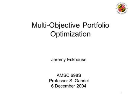 1 Multi-Objective Portfolio Optimization Jeremy Eckhause AMSC 698S Professor S. Gabriel 6 December 2004.