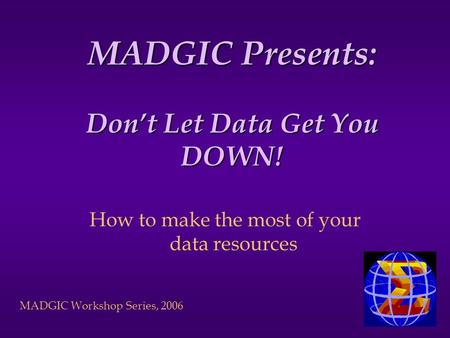 MADGIC Workshop Series, 2006 MADGIC Presents: Don’t Let Data Get You DOWN! How to make the most of your data resources.