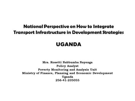 National Perspective on How to Integrate Transport Infrastructure in Development Strategies UGANDA Mrs. Rosetti Nabbumba Nayenga Policy Analyst Poverty.