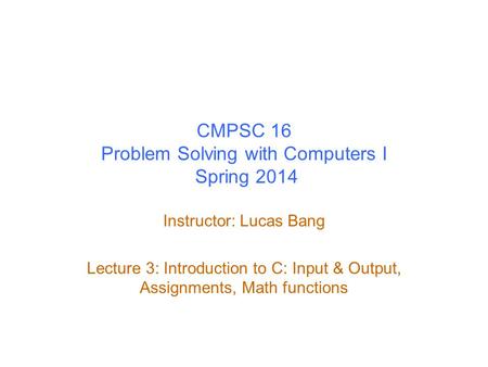 CMPSC 16 Problem Solving with Computers I Spring 2014 Instructor: Lucas Bang Lecture 3: Introduction to C: Input & Output, Assignments, Math functions.