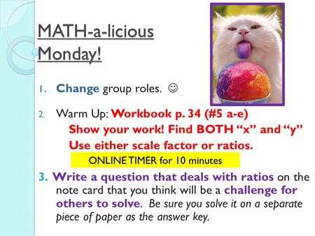 MATH-a-licious Monday! 1. Change group roles. 2. Warm Up: Workbook p. 34 (#5 a-e) Show your work! Find BOTH “x” and “y” Use either scale factor or ratios.