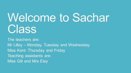 Welcome to Sachar Class The teachers are: Mr Lilley – Monday, Tuesday and Wednesday Miss Kent- Thursday and Friday Teaching assistants are: Miss Gill and.