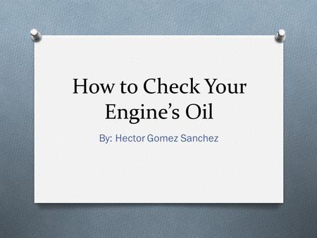 How to Check Your Engine’s Oil By: Hector Gomez Sanchez.