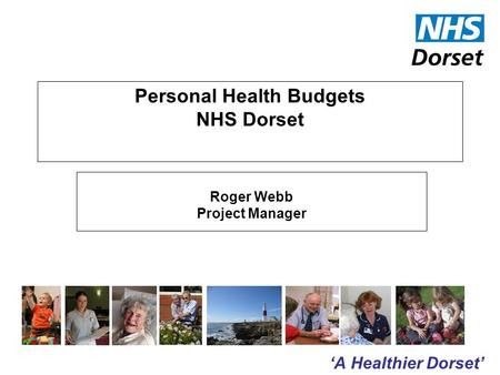 ‘A Healthier Dorset’ Personal Health Budgets NHS Dorset Roger Webb Project Manager.