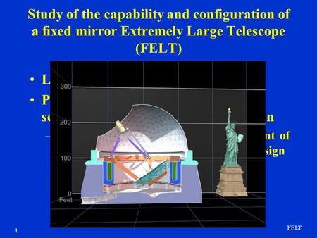 FELT 1 Study of the capability and configuration of a fixed mirror Extremely Large Telescope (FELT) Low cost path to large telescope Primary concern is.