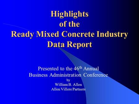 Highlights of the Ready Mixed Concrete Industry Data Report Presented to the 46 th Annual Business Administration Conference by William B. Allen Allen.