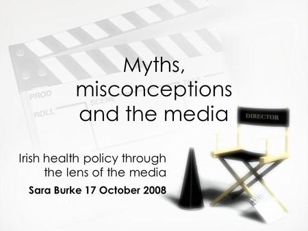 Myths, misconceptions and the media Irish health policy through the lens of the media Sara Burke 17 October 2008 Irish health policy through the lens of.