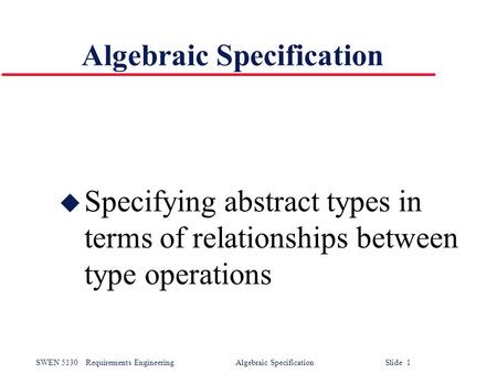 SWEN 5130Requirements Engineering Algebraic Specification Slide 1 Algebraic Specification u Specifying abstract types in terms of relationships between.