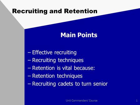 Unit Commanders' Course1 Recruiting and Retention Main Points –Effective recruiting –Recruiting techniques –Retention is vital because: –Retention techniques.