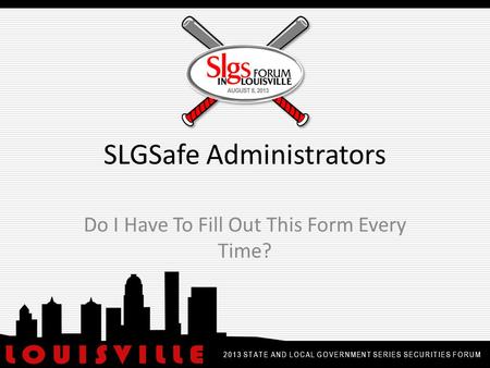 SLGSafe Administrators Do I Have To Fill Out This Form Every Time? 2013 STATE AND LOCAL GOVERNMENT SERIES SECURITIES FORUM.