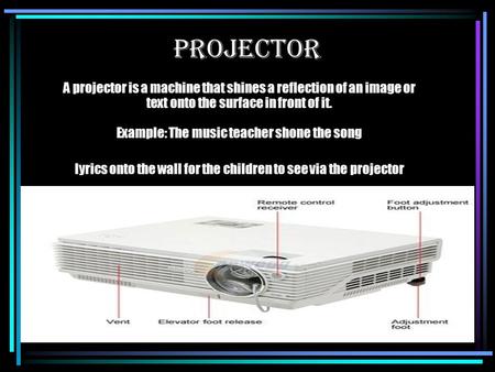 A projector is a machine that shines a reflection of an image or text onto the surface in front of it. Example: The music teacher shone the song lyrics.