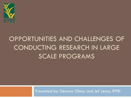 OPPORTUNITIES AND CHALLENGES OF CONDUCTING RESEARCH IN LARGE SCALE PROGRAMS Presented by: Deanna Olney and Jef Leroy, IFPRI.