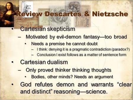 Review Descartes & Nietzsche Cartesian skepticism –Motivated by evil-demon fantasy—too broad Needs a premise he cannot doubt –I think: denying it is a.