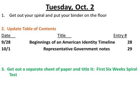 Tuesday, Oct. 2 1.Get out your spiral and put your binder on the floor 2. Update Table of Contents DateTitleEntry # 9/28Beginnings of an American Identity.