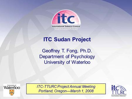 ITC Sudan Project Geoffrey T. Fong, Ph.D. Department of Psychology University of Waterloo ITC-TTURC Project Annual Meeting Portland, Oregon—March 1, 2008.