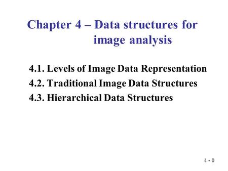 4 - 0 4.1. Levels of Image Data Representation 4.2. Traditional Image Data Structures 4.3. Hierarchical Data Structures Chapter 4 – Data structures for.