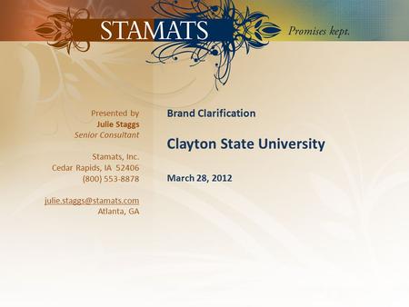 1 | CLAYTON STATE UNIVERSITY| © STAMATS 2012 Brand Clarification Clayton State University March 28, 2012 Presented by Julie Staggs Senior Consultant Stamats,