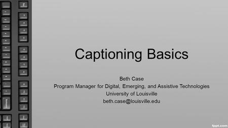 Captioning Basics Beth Case Program Manager for Digital, Emerging, and Assistive Technologies University of Louisville